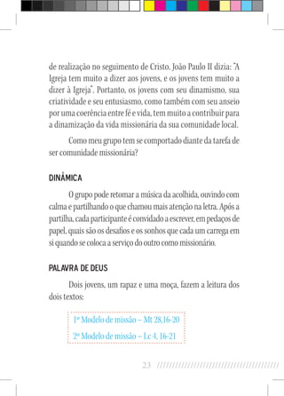 23 //////////////////////////////////////////
de realização no seguimento de Cristo. João Paulo II dizia: “A
Igreja tem muito a dizer aos jovens, e os jovens tem muito a
dizer à Igreja”. Portanto, os jovens com seu dinamismo, sua
criatividade e seu entusiasmo, como também com seu anseio
porumacoerênciaentreféevida,temmuitoacontribuirpara
a dinamização da vida missionária da sua comunidade local.
Comomeugrupotemsecomportadodiantedatarefade
ser comunidade missionária?
Dinâmica
Ogrupopoderetomaramúsicadaacolhida,ouvindocom
calma e partilhando o que chamou mais atenção na letra. Após a
partilha,cadaparticipanteéconvidadoaescrever,empedaçosde
papel, quais são os desafios e os sonhos que cada um carrega em
siquandosecolocaaserviçodooutrocomomissionário.
Palavra de Deus
Dois jovens, um rapaz e uma moça, fazem a leitura dos
dois textos:
1º Modelo de missão – Mt 28,16-20
2º Modelo de missão – Lc 4, 16-21
 