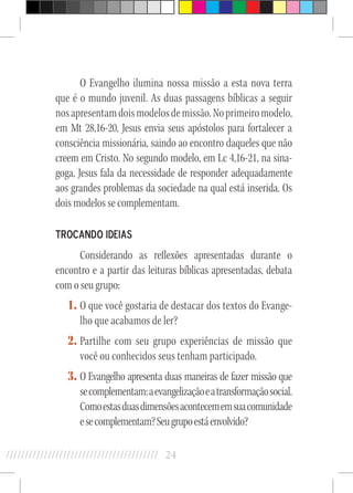 24//////////////////////////////////////////
O Evangelho ilumina nossa missão a esta nova terra
que é o mundo juvenil. As duas passagens bíblicas a seguir
nosapresentamdoismodelosdemissão.Noprimeiromodelo,
em Mt 28,16-20, Jesus envia seus apóstolos para fortalecer a
consciência missionária, saindo ao encontro daqueles que não
creem em Cristo. No segundo modelo, em Lc 4,16-21, na sina-
goga, Jesus fala da necessidade de responder adequadamente
aos grandes problemas da sociedade na qual está inserida. Os
dois modelos se complementam.
Trocando ideias
Considerando as reflexões apresentadas durante o
encontro e a partir das leituras bíblicas apresentadas, debata
com o seu grupo:
1.	O que você gostaria de destacar dos textos do Evange-
lho que acabamos de ler?
2.	Partilhe com seu grupo experiências de missão que
você ou conhecidos seus tenham participado.
3.	O Evangelho apresenta duas maneiras de fazer missão que
secomplementam:aevangelizaçãoeatransformaçãosocial.
Comoestasduasdimensõesacontecememsuacomunidade
esecomplementam?Seugrupoestáenvolvido?
 