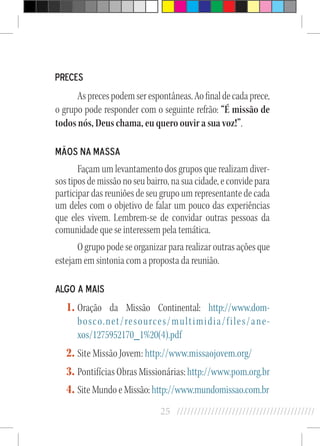 25 //////////////////////////////////////////
Preces
Asprecespodemserespontâneas.Aofinaldecadaprece,
o grupo pode responder com o seguinte refrão: “É missão de
todos nós, Deus chama, eu quero ouvir a sua voz!”.
Mãos na Massa
Façam um levantamento dos grupos que realizam diver-
sos tipos de missão no seu bairro, na sua cidade, e convide para
participar das reuniões de seu grupo um representante de cada
um deles com o objetivo de falar um pouco das experiências
que eles vivem. Lembrem-se de convidar outras pessoas da
comunidade que se interessem pela temática.
O grupo pode se organizar para realizar outras ações que
estejam em sintonia com a proposta da reunião.
Algo a mais
1.	Oração da Missão Continental: http://www.dom-
bosco.net/resources/multimidia/files/ane-
xos/1275952170_1%20(4).pdf
2.	Site Missão Jovem: http://www.missaojovem.org/
3.	Pontifícias Obras Missionárias: http://www.pom.org.br
4.	Site Mundo e Missão: http://www.mundomissao.com.br
 