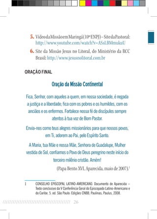 26//////////////////////////////////////////
5.	VídeodaMissãoemMaringá(10ºENPJ)–SitedaPastoral:
http://www.youtube.com/watch?v=ASsLBMmukuU
6.	Site da Missão Jesus no Litoral, do Ministério da RCC
Brasil: http://www.jesusnolitoral.com.br
Oração Final
OraçãodaMissãoContinental
Fica, Senhor, com aqueles a quem, em nossa sociedade, é negada
a justiça e a liberdade; fica com os pobres e os humildes, com os
anciãos e os enfermos. Fortalece nossa fé de discípulos sempre
atentos à tua voz de Bom Pastor.
Envia-nos como teus alegres missionários para que nossos povos,
em Ti, adorem ao Pai, pelo Espírito Santo.
A Maria, tua Mãe e nossa Mãe, Senhora de Guadalupe, Mulher
vestida de Sol, confiamos o Povo de Deus peregrino neste início do
terceiro milênio cristão. Amém!
(Papa Bento XVI, Aparecida, maio de 2007).1
1	 CONSELHO EPISCOPAL LATINO-AMERICANO. Documento de Aparecida –
Texto conclusivo da V Conferência Geral do Episcopado Latino-Americano e
do Caribe. 5. ed. São Paulo: Edições CNBB, Paulinas, Paulus, 2008.
 