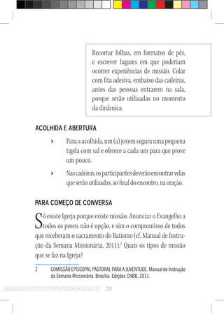 28//////////////////////////////////////////
Recortar folhas, em formatos de pés,
e escrever lugares em que poderiam
ocorrer experiências de missão. Colar
com fita adesiva, embaixo das cadeiras,
antes das pessoas entrarem na sala,
porque serão utilizadas no momento
da dinâmica.
Acolhida e abertura
›› Paraaacolhida,um(a)jovemseguraumapequena
tigela com sal e oferece a cada um para que prove
um pouco.
›› Nascadeiras,osparticipantesdeverãoencontrarvelas
queserãoutilizadas,aofinaldoencontro,naoração.
Para começo de conversa
Só existe Igreja porque existe missão. Anunciar o Evangelho a
todos os povos não é opção, e sim o compromisso de todos
que receberam o sacramento do Batismo (cf. Manual de Instru-
ção da Semana Missionária, 2011).2
Quais os tipos de missão
que se faz na Igreja?
2	 COMISSÃO EPISCOPAL PASTORAL PARA A JUVENTUDE. Manual de Instrução
da Semana Missionária. Brasília: Edições CNBB, 2011.
 