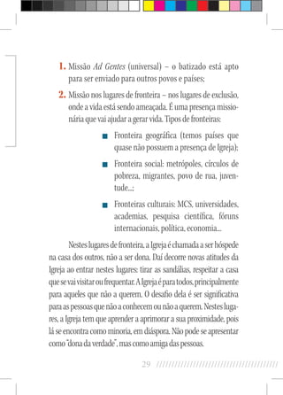 29 //////////////////////////////////////////
1.	Missão Ad Gentes (universal) – o batizado está apto
para ser enviado para outros povos e países;
2.	Missão nos lugares de fronteira – nos lugares de exclusão,
ondeavidaestásendoameaçada.Éumapresençamissio-
náriaquevaiajudaragerarvida.Tiposdefronteiras:
Fronteira geográfica (temos países que
quase não possuem a presença de Igreja);
Fronteira social: metrópoles, círculos de
pobreza, migrantes, povo de rua, juven-
tude...;
Fronteiras culturais: MCS, universidades,
academias, pesquisa científica, fóruns
internacionais, política, economia...
Nesteslugaresdefronteira,aIgrejaéchamadaaserhóspede
na casa dos outros, não a ser dona. Daí decorre novas atitudes da
Igreja ao entrar nestes lugares: tirar as sandálias, respeitar a casa
quesevaivisitaroufrequentar.AIgrejaéparatodos,principalmente
para aqueles que não a querem. O desafio dela é ser significativa
paraaspessoasquenãoaconhecemounãoaquerem.Nestesluga-
res, a Igreja tem que aprender a aprimorar a sua proximidade, pois
láseencontracomominoria,emdiáspora.Nãopodeseapresentar
como“donadaverdade”,mascomoamigadaspessoas.
 