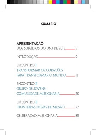 Sumário
Apresentação
dos subsídios do dnj de 2013	 5
INTRODUÇÃO	9
ENCONTRO 1
TRANSFORMAR OS CORAÇÕES
PARA TRANSFORMAR O MUNDO	11
ENCONTRO 2
GRUPO DE JOVENS:
COMUNIDADE MISSIONÁRIA	20
ENCONTRO 3
FRONTEIRAS NOVAS DE MISSÃO	27
Celebração Missionária	 35
 