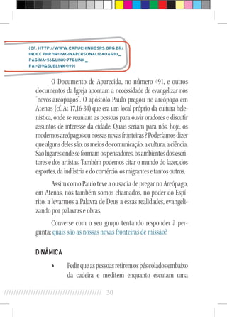 30//////////////////////////////////////////
O Documento de Aparecida, no número 491, e outros
documentos da Igreja apontam a necessidade de evangelizar nos
“novos areó­pagos”. O apóstolo Paulo pregou no areópago em
Atenas (cf. At 17,16-34) que era um local próprio da cultura hele­
nística, onde se reuniam as pessoas para ouvir oradores e discutir
assuntos de interesse da ci­dade. Quais seriam para nós, hoje, os
modernosareópagosounossasnovasfronteiras?Poderíamosdizer
quealgunsdelessão:osmeiosdecomunicação,acultura,aciência.
Sãolugaresondeseformamospensadores,osambientesdosescri-
toresedosartistas.Tambémpodemoscitaromundodolazer,dos
esportes,daindústriaedocomércio,osmigrantesetantosoutros.
AssimcomoPauloteveaousadiadepre­garnoAreópago,
em Atenas, nós também somos chamados, no poder do Espí-
rito, a levarmos a Palavra de Deus a essas realidades, evangeli-
zando por palavras e obras.
Converse com o seu grupo tentando responder à per-
gunta: quais são as nossas novas fronteiras de missão?
Dinâmica
›› Pedirqueaspessoasretiremospéscoladosembaixo
da cadeira e meditem enquanto escutam uma
(cf. http://www.capuchinhosrs.org.br/
index.php?ir=PaginaPersonalizadaid_
pagina=56link=77link_
pai=219sublink=199)
 
