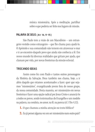 31 //////////////////////////////////////////
música missionária. Após a meditação, partilhar
sobreoquepoderiaserfeitonoslugaresdemissão.
Palavra de Deus (At 16,9-15)
São Paulo tem a visão de um Macedônio – um estran-
geiro vestido como estrangeiro – que lhe chama para ajudá-lo.
O Apóstolo e sua comunidade não temem em atravessar o mar
e ir ao encontro daquele povo que ainda não conhecia a fé. Em
nosso mundo há diversas realidades que gritam por ajuda, que
clamam por vida, por novas fronteiras da missão eclesial.
Trocando ideias
Assim como fez com Paulo e tantos outros personagens
da História da Salvação, Deus também nos chama, hoje, a ir
além daquilo que estamos acostumados a fazer: quer que seja-
mos “missionários”, evangelizando jovens fora do nosso grupo,
da nossa comunidade. Desta maneira, ser missionário em novas
fronteiraséfazerumaopçãoradicalporJesusCristoeanunciá-lo
atodosospovos,sendotestemunhasdoEvangelhoeummodelo
napalavra,naconduta,noamor,nafé,napureza(cf.1Tm4,12).
1.	O que chamou a minha atenção no texto bíblico?
2.	Eujápenseialgumavezemsermissionárionumoutropaís?
 