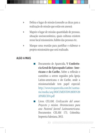 33 //////////////////////////////////////////
›› Defina o lugar de missão (consulte as dicas para a
realização de missão que estão em anexo);
›› Mapeie o lugar de missão: quantidade de pessoas,
situação socioeconômica, quais culturas existem
nesse local missionário, hábito das pessoas etc.
›› Marque uma reunião para partilhar e elaborar o
projeto missionário que será realizado.
Algo a Mais
Documento de Aparecida, V Conferên-
cia Geral do Episcopado Latino- Ame-
ricano e do Caribe. Sobre a reflexão e
caminhos a serem seguidos pela Igreja
Latino-americana e do Caribe, onde a
missionariedade tem papel especial:
http://www.tvaparecida.com.br/santua-
rio/media/arq/DOCUMENTO%20DE%20
APARECIDA.pdf
Livro: CELAM. Civilización del amor:
Proyecto y misíon. Orientaciones para
una Pastoral Juvenil Latinoamericana.
Documentos CELAM 173. Colombia:
ImprentaSalesiana,2012.
 