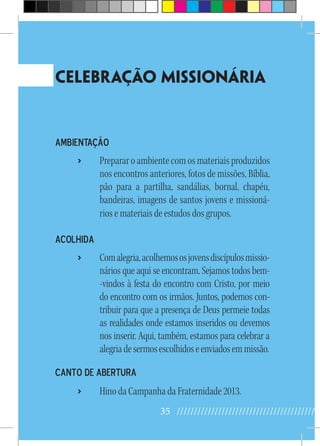 35 //////////////////////////////////////////
Celebração Missionária
Ambientação
›› Prepararoambientecomosmateriaisproduzidos
nos encontros anteriores, fotos de missões, Bíblia,
pão para a partilha, sandálias, bornal, chapéu,
bandeiras, imagens de santos jovens e missioná-
rios e materiais de estudos dos grupos.
Acolhida
›› Comalegria,acolhemososjovensdiscípulosmissio-
nários que aqui se encontram. Sejamos todos bem-
-vindos à festa do encontro com Cristo, por meio
do encontro com os irmãos. Juntos, podemos con-
tribuir para que a presença de Deus permeie todas
as realidades onde estamos inseridos ou devemos
nos inserir. Aqui, também, estamos para celebrar a
alegriadesermosescolhidoseenviadosemmissão.
Canto de abertura
›› Hino da Campanha da Fraternidade 2013.
 