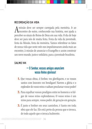 36//////////////////////////////////////////
Recordação da vida
Amissão deve ser sempre carregada pela memória. Ir ao
encontro do outro, conhecendo sua história, nos ajuda a
perceber os sinais do Reino de Deus em sua vida. O dia de hoje
deve ser para nós de muita festa. Festa da vida da juventude,
festa da Missão, festa da memória. Vamos relembrar os fatos
de nossa vida que neste mês nos impulsionaram ainda mais ao
encontro, à missão de anunciar o Evangelho e assim construir
um novo mundo, justo e solidário, para a juventude brasileira.
Salmo 144
—ÓSenhor,vossosamigosanunciem
vossoReinoglorioso!
1.	Que vossas obras, ó Senhor, vos glorifiquem, e os vossos
santos com louvores vos bendigam! Narrem a glória e o
esplendordovossoreinoesaibamproclamarvossopoder!
2.	Para espalhar vossos prodígios entre os homens e o ful-
gor de vosso reino esplendoroso. O vosso reino é um
reino para sempre, vosso poder, de geração em geração.
3.	É justo o Senhor em seus caminhos, é Santo em toda
obra que ele faz. Ele está perto da pessoa que o invoca,
de todo aquele que o invoca lealmente.
 