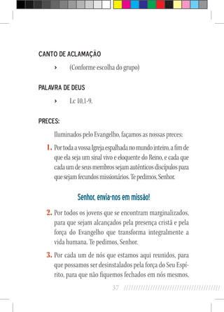 37 //////////////////////////////////////////
Canto de Aclamação
›› (Conforme escolha do grupo)
Palavra de Deus
›› Lc 10,1-9.
Preces:
Iluminados pelo Evangelho, façamos as nossas preces:
1.	PortodaavossaIgrejaespalhadanomundointeiro,afimde
que ela seja um sinal vivo e eloquente do Reino, e cada que
cadaumdeseusmembrossejamautênticosdiscípulospara
quesejamfecundosmissionários.Tepedimos,Senhor.
Senhor,envia-nosemmissão!
2.	Por todos os jovens que se encontram marginalizados,
para que sejam alcançados pela presença cristã e pela
força do Evangelho que transforma integralmente a
vida humana. Te pedimos, Senhor.
3.	Por cada um de nós que estamos aqui reunidos, para
que possamos ser desinstalados pela força do Seu Espí-
rito, para que não fiquemos fechados em nós mesmos,
 