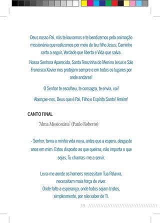 39 //////////////////////////////////////////
Deus nosso Pai, nós te louvamos e te bendizemos pela animação
missionária que realizamos por meio de teu filho Jesus; Caminho
certo a seguir, Verdade que liberta e Vida que salva.
Nossa Senhora Aparecida, Santa Terezinha do Menino Jesus e São
Francisco Xavier nos protejam sempre e em todos os lugares por
onde andares!
O Senhor te escolheu, te consagra, te envia, vai!
Abençoe-nos, Deus que é Pai, Filho e Espírito Santo! Amém!
Canto Final
“Alma Missionária” (Paulo Roberto)
- Senhor, toma a minha vida nova, antes que a espera, desgaste
anos em mim. Estou disposto ao que queiras, não importa o que
sejas, Tu chamas-me a servir.
Leva-me aonde os homens necessitam Tua Palavra,
necessitam mais força de viver.
Onde falte a esperança, onde todos sejam tristes,
simplesmente, por não saber de Ti.
 