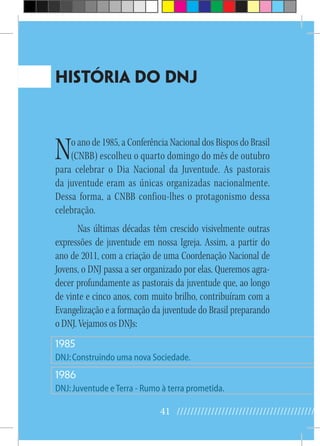 41 //////////////////////////////////////////
HISTÓRIA DO DNJ
No ano de 1985, a Conferência Nacional dos Bispos do Brasil
(CNBB) escolheu o quarto domingo do mês de outubro
para celebrar o Dia Nacional da Juventude. As pastorais
da juventude eram as únicas organizadas nacionalmente.
Dessa forma, a CNBB confiou-lhes o protagonismo dessa
celebração.
Nas últimas décadas têm crescido visivelmente outras
expressões de juventude em nossa Igreja. Assim, a partir do
ano de 2011, com a criação de uma Coordenação Nacional de
Jovens, o DNJ passa a ser organizado por elas. Queremos agra-
decer profundamente as pastorais da juventude que, ao longo
de vinte e cinco anos, com muito brilho, contribuíram com a
Evangelização e a formação da juventude do Brasil preparando
o DNJ. Vejamos os DNJs:
1985
DNJ:Construindo uma nova Sociedade.
1986
DNJ:Juventude eTerra - Rumo à terra prometida.
 