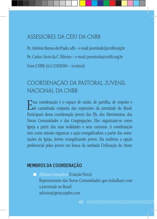 45 //////////////////////////////////////////
Assessores da cepj da cnbb
Pe.AntônioRamosdoPrado,sdb–e-mail:juventude2@cnbb.org.br
Pe. Carlos Sávio da C. Ribeiro – e-mail: juventude@cnbb.org.br
Fone CNBB: (61) 21038384 – (central)
Coordenação da pastoral juvenil
nacional da cnbb
Essa coordenação é o espaço de união, de partilha, de respeito e
de caminhada conjunta das expressões da juventude do Brasil.
Participam dessa coordenação jovens das PJs, dos Movimentos, das
Novas Comunidades e das Congregações. Eles organizam-se como
Igreja a partir das suas realidades e seus carismas. A coordenação
tem como missão organizar a ação evangelizadora a partir das orien-
tações da Igreja. Jovem evangelizando jovem. Ela reafirma a opção
preferencial pelos jovens em busca da sonhada Civilização do Amor.
Membros da Coordenação
Adriano Gonçalves (Canção Nova)
Representante das Novas Comunidades que trabalham com
a juventude no Brasil
adriano@geracaophn.com
 