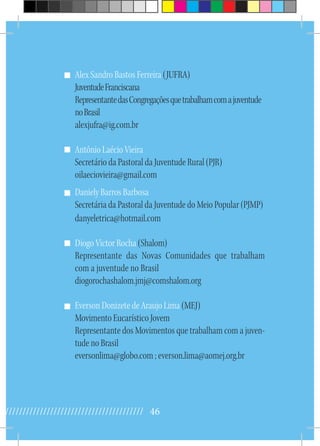 46//////////////////////////////////////////
Alex Sandro Bastos Ferreira (JUFRA)
JuventudeFranciscana
RepresentantedasCongregaçõesquetrabalhamcomajuventude
noBrasil
alexjufra@ig.com.br
Antônio Laécio Vieira
Secretário da Pastoral da Juventude Rural (PJR)
oilaeciovieira@gmail.com
Daniely Barros Barbosa
Secretária da Pastoral da Juventude do Meio Popular (PJMP)
danyeletrica@hotmail.com
Diogo Victor Rocha (Shalom)
Representante das Novas Comunidades que trabalham
com a juventude no Brasil
diogorochashalom.jmj@comshalom.org
Everson Donizete de Araujo Lima (MEJ)
Movimento Eucarístico Jovem
Representante dos Movimentos que trabalham com a juven-
tude no Brasil
eversonlima@globo.com ; everson.lima@aomej.org.br
 