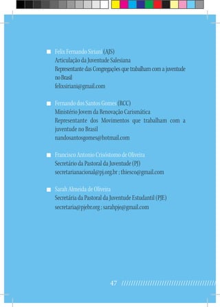 47 //////////////////////////////////////////
Felix Fernando Siriani (AJS)
Articulação da Juventude Salesiana
RepresentantedasCongregaçõesquetrabalhamcomajuventude
noBrasil
felixsiriani@gmail.com
Fernando dos Santos Gomes (RCC)
Ministério Jovem da Renovação Carismática
Representante dos Movimentos que trabalham com a
juventude no Brasil
nandosantosgomes@hotmail.com
Francisco Antonio Crisóstomo de Oliveira
Secretário da Pastoral da Juventude (PJ)
secretarianacional@pj.org.br ; thiesco@gmail.com
Sarah Almeida de Oliveira
Secretária da Pastoral da Juventude Estudantil (PJE)
secretaria@pjebr.org ; sarahpje@gmail.com
 