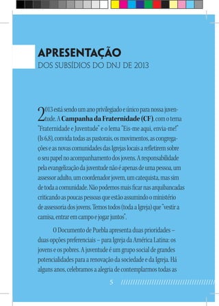 5 //////////////////////////////////////////
Apresentação
dos Subsídios do Dnj de 2013
2013estásendoumanoprivilegiadoeúnicoparanossajuven-
tude.ACampanhadaFraternidade(CF),comotema
“Fraternidade e Juventude” e o lema “Eis-me aqui, envia-me!”
(Is6,8),convidatodasaspastorais,osmovimentos,ascongrega-
çõeseasnovascomunidadesdasIgrejaslocaisarefletiremsobre
oseupapelnoacompanhamentodosjovens.Aresponsabilidade
pelaevangelizaçãodajuventudenãoéapenasdeumapessoa,um
assessoradulto,umcoordenadorjovem,umcatequista,massim
detodaacomunidade.Nãopodemosmaisficarnasarquibancadas
criticandoaspoucaspessoasqueestãoassumindooministério
deassessoriadosjovens.Temostodos(todaaIgreja)que“vestira
camisa,entraremcampoejogarjuntos”.
ODocumentodePueblaapresentaduasprioridades–
duasopçõespreferenciais–paraIgrejadaAméricaLatina:os
jovenseospobres.Ajuventudeéumgruposocialdegrandes
potencialidadesparaarenovaçãodasociedadeedaIgreja.Há
algunsanos,celebramosaalegriadecontemplarmostodasas
 