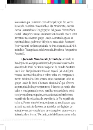 6//////////////////////////////////////////
forças vivas que trabalham com a Evangelização dos jovens,
buscando trabalhar em comunhão: PJs, Movimentos Juvenis,
Novas Comunidades, Congregações Religiosas, Pastoral Voca-
cional, Catequese e outras instâncias têm buscado criar o Setor
Juventude nas diversas Igrejas Locais. As metodologias e as
espiritualidades podem ser diferentes, mas a visão é comum!
Esta visão está melhor explicitada no Documento 85 da CNBB,
intitulado “Evangelização da Juventude, Desafios e Perspectivas
Pastorais”.
A Jornada Mundial da Juventude, ocorrida no
Rio de Janeiro, congregou milhares de jovens de quase todos
os cantos do Brasil e de inúmeros países do mundo. Seu tema
“Ide e fazei discípulos entre todas as nações” (Mt 28,19) pro-
vocou a juventude brasileira a refletir sobre seu comprometi-
mento missionário. Uma semana antes ocorreu em todas as
Igrejas Locais do Brasil a “Semana Missionária” que ofereceu
a oportunidade de apresentar nossa fé àqueles que estão afas-
tados e, em algumas dioceses, partilhar nossa vivência cristã
com jovens de outros países, sob a orientação de três eixos:
experiência de solidariedade, experiência de fé e experiência
cultural. Por ser em nível local, os jovens se mobilizaram para
assumir sua missão de serem os apóstolos privilegiados de
outros jovens, em especial com os estrangeiros, promovendo a
fraternidade universal. “Portanto, não há diferença entre judeu
 