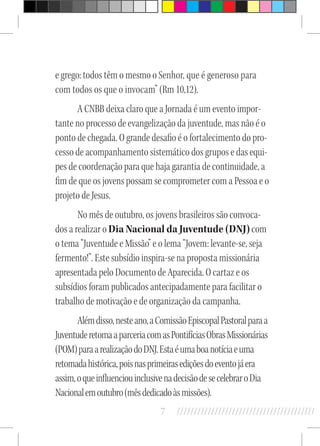 7 //////////////////////////////////////////
e grego: todos têm o mesmo o Senhor, que é generoso para
com todos os que o invocam” (Rm 10,12).
A CNBB deixa claro que a Jornada é um evento impor-
tante no processo de evangelização da juventude, mas não é o
ponto de chegada. O grande desafio é o fortalecimento do pro-
cesso de acompanhamento sistemático dos grupos e das equi-
pes de coordenação para que haja garantia de continuidade, a
fim de que os jovens possam se comprometer com a Pessoa e o
projeto de Jesus.
No mês de outubro, os jovens brasileiros são convoca-
dos a realizar o Dia Nacional da Juventude (DNJ)com
o tema “Juventude e Missão” e o lema “Jovem: levante-se, seja
fermento!”. Este subsídio inspira-se na proposta missionária
apresentada pelo Documento de Aparecida. O cartaz e os
subsídios foram publicados antecipadamente para facilitar o
trabalho de motivação e de organização da campanha.
Alémdisso,nesteano,aComissãoEpiscopalPastoralparaa
JuventuderetomaaparceriacomasPontifíciasObrasMissionárias
(POM)paraarealizaçãodoDNJ.Estaéumaboanotíciaeuma
retomadahistórica,poisnasprimeirasediçõesdoeventojáera
assim,oqueinfluenciouinclusivenadecisãodesecelebraroDia
Nacionalemoutubro(mêsdedicadoàsmissões).
 