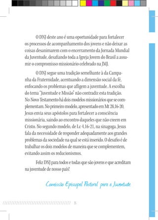 8//////////////////////////////////////////
O DNJ deste ano é uma oportunidade para fortalecer
os processos de acompanhamento dos jovens e não deixar as
coisas desanimarem com o encerramento da Jornada Mundial
da Juventude, desafiando toda a Igreja Jovem do Brasil a assu-
mir o compromisso missionário celebrado na JMJ.
O DNJ segue uma tradição semelhante à da Campa-
nha da Fraternidade, acentuando a dimensão social da fé,
enfocando os problemas que afligem a juventude. A escolha
do tema “Juventude e Missão” não contradiz esta tradição.
No NovoTestamentohádoismodelosmissionáriosquesecom-
plementam.Noprimeiromodelo,apresentadoemMt28,16-20,
Jesus envia seus apóstolos para fortalecer a consciência
missionária, saindo ao encontro daqueles que não creem em
Cristo. No segundo modelo, de Lc 4,16-21, na sinagoga, Jesus
fala da necessidade deresponderadequadamenteaosgrandes
problemasdasociedadenaqualseestáinserido.Odesafioéde
trabalharosdoismodelosdemaneiraquesecomplementem,
evitando assim os reducionismos.
FelizDNJparatodosetodasquesãojovensequeacreditam
najuventudedenossopaís!
Comissão Episcopal Pastoral para a Juventude
 