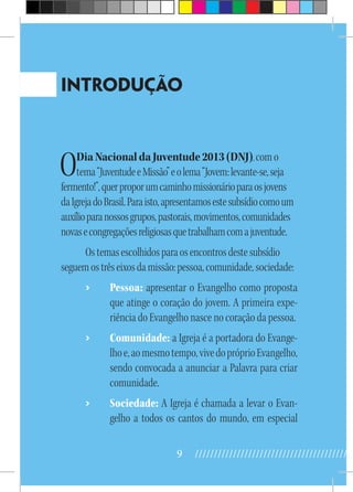 9 //////////////////////////////////////////
INTRODUÇÃO
ODiaNacionaldaJuventude2013(DNJ),como
tema“JuventudeeMissão”eolema“Jovem:levante-se,seja
fermento!”,querproporumcaminhomissionárioparaosjovens
daIgrejadoBrasil.Paraisto,apresentamosestesubsídiocomoum
auxílioparanossosgrupos,pastorais,movimentos,comunidades
novasecongregaçõesreligiosasquetrabalhamcomajuventude.
Ostemasescolhidosparaosencontrosdestesubsídio
seguemostrêseixosdamissão:pessoa,comunidade,sociedade:
›› Pessoa: apresentar o Evangelho como proposta
que atinge o coração do jovem. A primeira expe-
riência do Evangelho nasce no coração da pessoa.
›› Comunidade: a Igreja é a portadora do Evange-
lhoe,aomesmotempo,vivedopróprioEvangelho,
sendo convocada a anunciar a Palavra para criar
comunidade.
›› Sociedade: A Igreja é chamada a levar o Evan-
gelho a todos os cantos do mundo, em especial
 