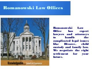 Romanowski Law Offices

Romanowski
Law
Office
has
expert
lawyers and attorneys
to
handle
the
complicated legal issues
like
Divorce,
child
custody and family law.
We negotiate the right
settlement
for
your
future.

 