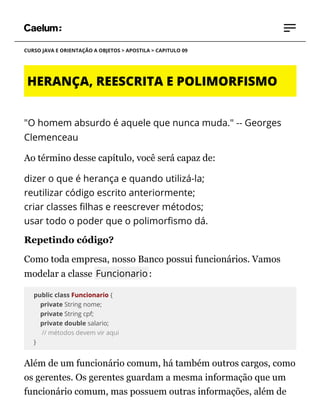 CURSO JAVA E ORIENTAÇÃO A OBJETOS > APOSTILA > CAPITULO 09
HERANÇA, REESCRITA E POLIMORFISMO
"O homem absurdo é aquele que nunca muda." -- Georges
Clemenceau
Ao término desse capítulo, você será capaz de:
dizer o que é herança e quando utilizá-la;
reutilizar código escrito anteriormente;
criar classes lhas e reescrever métodos;
usar todo o poder que o polimor smo dá.
Repetindo código?
Como toda empresa, nosso Banco possui funcionários. Vamos
modelar a classe Funcionario:
public class Funcionario {
private String nome;
private String cpf;
private double salario;
// métodos devem vir aqui
}
Além de um funcionário comum, há também outros cargos, como
os gerentes. Os gerentes guardam a mesma informação que um
funcionário comum, mas possuem outras informações, além de
 