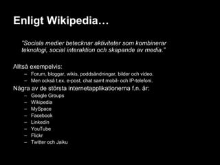 Enligt Wikipedia… ” Sociala medier betecknar aktiviteter som kombinerar  teknologi, social interaktion och skapande av media.” Alltså exempelvis: Forum, bloggar, wikis, poddsändningar, bilder och video. Men också t.ex. e-post, chat samt mobil- och IP-telefoni. Några av de största internetapplikationerna f.n. är: Google Groups  Wikipedia MySpace  Facebook Linkedin YouTube Flickr Twitter och Jaiku 