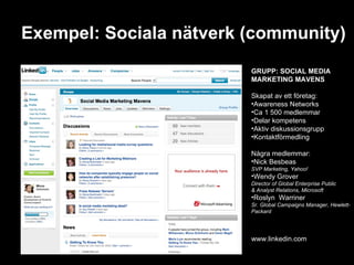 Exempel: Sociala nätverk (community) GRUPP: SOCIAL MEDIA  MARKETING MAVENS Skapat av ett företag: Awareness Networks Ca 1 500 medlemmar Delar kompetens Aktiv diskussionsgrupp Kontaktförmedling Några medlemmar: Nick Besbeas  SVP Marketing, Yahoo! Wendy Grover  Director of Global Enterprise Public  & Analyst Relations, Microsoft Roslyn  Warriner  Sr. Global Campaigns Manager, Hewlett-Packard www.linkedin.com 