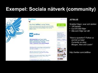 Exempel: Sociala nätverk (community) JETBLUE Snabba frågor, svar och åsikter: 140 tecken Ca 570 000 följer Alla som följer ser allt ” Have a question? Follow us and let us help! Currently on duty:  Morgan, Alex and Justin” http://twitter.com/JetBlue 