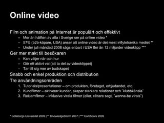 Online video Film och animation på Internet är populärt och effektivt Mer än hälften av alla i Sverige ser på online video * 57% (b2b-köpare, USA) anser att online video är det mest inflytelserika mediet ** Under juli måndad 2008 sågs enbart i USA fler än 12 miljarder videoklipp *** Ger mer makt till besökaren Kan väljer när och hur Gör ett aktivt val (att ta del av videoklippet) Tar till sig mer av budskapet Snabb och enkel produktion och distribution Tre användningsområden Tutorials/presentationer – om produkten, företaget, erbjudandet, etc. Kundfilmer – aktiverar kunder, skapar starkare relationer och ”klubbkänsla” Reklamfilmer – inklusive virala filmer (eller, rättare sagt, ”wanna-be virals”) * Göteborgs Universitet 2009 | ** KnowledgeStorm 2007 | *** ComScore 2009 