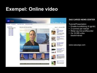 Exempel: Online video SAS CARGO NEWS CENTER Tutorial/Presentation Ersatte kundtidning (4 ggr/år) 2 nummer per månad Riktar sig mot proffskunder Ca 16 000 unika besök/månad www.sascargo.com 