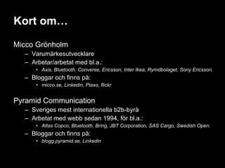 Kort om… Micco Grönholm Varumärkesutvecklare Arbetar/arbetat med bl.a.: Axis, Bluetooth, Converse, Ericsson, Inter Ikea, Rymdbolaget, Sony Ericsson. Bloggar och finns på: micco.se, Linkedin, Plaxo, flickr Pyramid Communication Sveriges mest internationella b2b-byrå Arbetat med webb sedan 1994, för bl.a.: Atlas Copco, Bluetooth, Bring, JBT Corporation, SAS Cargo, Swedish Open. Bloggar och finns på: blogg.pyramid.se, Linkedin 