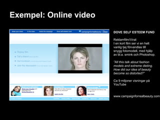 Exempel: Online video DOVE SELF ESTEEM FUND Reklamfilm/Viral: I en kort film ser vi en helt vanlig tjej förvandlas till snygg fotomodell, med hjälp av bl.a. smink och Photoshop. ” All this talk about fashion models and extreme dieting. How did our idea of beauty become so distorted?” Ca 9 miljoner visningar på YouTube www.campaignforrealbeauty.com 