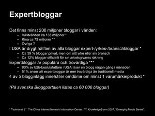 Expertbloggar Det finns minst 200 miljoner bloggar i världen: Västvärlden ca 133 miljoner * Kina ca 73 miljoner ** Övriga ? I USA är drygt hälften av alla bloggar expert-/yrkes-/branschbloggar * Ca 39 % bloggar privat, men om sitt yrke eller sin bransch Ca 12% bloggar officiellt för sin arbetsgivares räkning Expertbloggar är populära och trovärdiga *** 80% av b2b-beslutsfattare i USA läser en blogg någon gång i månaden 51% anser att expertbloggar är mer trovärdiga än traditionell media 4 av 5 blogginlägg innehåller omdöme om minst 1 varumärke/produkt * (På svenska Bloggportalen listas ca 60 000 bloggar) * Technorati | ** The China Internet Network Information Center | *** KnowledgeStorm 2007, ”Emerging Media Series”. 