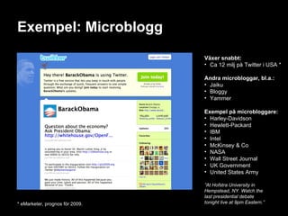 Exempel: Microblogg Växer snabbt: Ca 12 milj på Twitter i USA * Andra microbloggar, bl.a.: Jaiku Bloggy Yammer Exempel på microbloggare: Harley-Davidson Hewlett-Packard IBM Intel McKinsey & Co NASA Wall Street Journal UK Government United States Army ” At Hofstra University in Hempstead, NY. Watch the  last presidential debate tonight live at 9pm Eastern.” * eMarketer, prognos för 2009. 