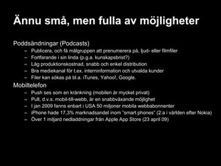 Ännu små, men fulla av möjligheter Poddsändningar (Podcasts) Publicera, och få målgruppen att prenumerera på, ljud- eller filmfiler Fortfarande i sin linda (p.g.a. kunskapsbrist?) Låg produktionskostnad, snabb och enkel distribution Bra mediekanal för t.ex. interninformation och utvalda kunder Filer kan sökas på bl.a. iTunes, Yahoo!, Google. Mobiltelefon Push ses som en kränkning (mobilen är mycket privat) Pull, d.v.s. mobil-till-webb, är en snabbväxande möjlighet I jan 2009 fanns enbart i USA 50 miljoner mobila webbabonnenter iPhone hade 17,3% marknadsandel inom ”smart phones” (2:a i världen efter Nokia) Över 1 miljard nedladdningar från Apple App Store (23 april 09) 