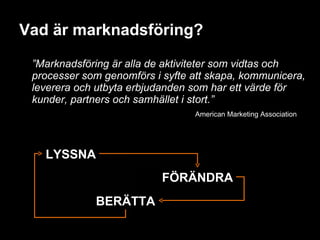 Vad är marknadsföring? ” Marknadsföring är alla de aktiviteter som vidtas och processer som genomförs i syfte att skapa, kommunicera, leverera och utbyta erbjudanden som har ett värde för kunder, partners och samhället i stort.” American Marketing Association LYSSNA FÖRÄNDRA BERÄTTA 