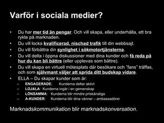 Varför i sociala medier? Du har  mer tid än pengar . Och vill skapa, eller underhålla, ett bra rykte på marknaden. Du vill locka  kvalificerad, nischad trafik   till din webbsajt. Du vill förbättra din  synlighet i sökmotortjänsterna . Du vill delta i öppna diskussioner med dina kunder och  få reda på hur du kan bli bättre  (eller upplevas som bättre). Du vill skapa en virtuell mötesplats där besökare och ”fans” träffas, och som  självmant väljer att sprida ditt budskap vidare . ELLA – Du skapar kunder som är: ENGAGERADE :  Kunderna deltar aktivt LOJALA : Kunderna ingår i en gemenskap LÖNSAMMA : Kunderna blir mindre priskänsliga A-KUNDER : Kunderna blir dina vänner – ambassadörer Marknads kommunikation  blir marknads konversation . 