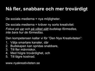 Nå fler, snabbare och mer trovärdigt De sociala medierna = nya möjligheter. De sociala medierna = kräver ny sorts kreativitet:  Fokus på  var  och  på vilket sätt  budskap förmedlas,  inte bara hur de förmedlas.  Den kompetensen kallar vi för ”Den Nya Kreativiteten”: 1.  Välja smartare kanaler, där  2.  Budskapen kan spridas snabbare,  3.  Till fler människor,  4.  Med högre trovärdighet, och  5.  Till lägre kostnad. www.nyakreativiteten.se 