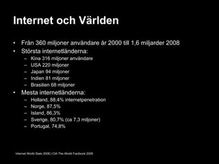 Internet och Världen Från 360 miljoner användare år 2000 till 1,6 miljarder 2008 Största internetländerna: Kina 316 miljoner användare USA 220 miljoner Japan 94 miljoner Indien 81 miljoner Brasilien 68 miljoner Mesta internetländerna: Holland, 88,4% internetpenetration Norge, 87,5% Island, 86,3% Sverige, 80,7% (ca 7,3 miljoner) Portugal, 74,8% Internet World Stats 2008 | CIA The World Factbook 2009 
