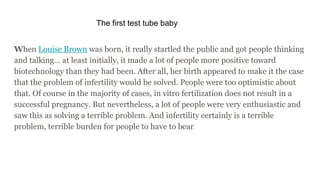 The first test tube baby
When Louise Brown was born, it really startled the public and got people thinking
and talking… at least initially, it made a lot of people more positive toward
biotechnology than they had been. After all, her birth appeared to make it the case
that the problem of infertility would be solved. People were too optimistic about
that. Of course in the majority of cases, in vitro fertilization does not result in a
successful pregnancy. But nevertheless, a lot of people were very enthusiastic and
saw this as solving a terrible problem. And infertility certainly is a terrible
problem, terrible burden for people to have to bear.
 
