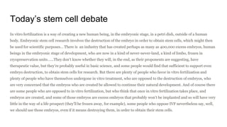 Today’s stem cell debate
In vitro fertilization is a way of creating a new human being, in the embryonic stage, in a petri dish, outside of a human
body. Embryonic stem cell research involves the destruction of the embryo in order to obtain stem cells, which might then
be used for scientific purposes… There is an industry that has created perhaps as many as 400,000 excess embryos, human
beings in the embryonic stage of development, who are now in a kind of never-never-land, a kind of limbo, frozen in
cryopreservation units…...They don’t know whether they will, in the end, as their proponents are suggesting, have
therapeutic value, but they’re probably useful in basic science, and some people would find that sufficient to support even
embryo destruction, to obtain stem cells for research. But there are plenty of people who favor in vitro fertilization and
plenty of people who have themselves undergone in vitro treatment, who are opposed to the destruction of embryos, who
are very concerned that the embryos who are created be allowed to continue their natural development. And of course there
are some people who are opposed to in vitro fertilization, but who think that once in vitro fertilization takes place, and
embryos are created, and some of those embryos are excess embryos that probably won’t be implanted and so will have very
little in the way of a life prospect (they’ll be frozen away, for example), some people who oppose IVF nevertheless say, well,
we should use those embryos, even if it means destroying them, in order to obtain their stem cells.
 