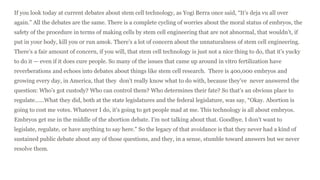 If you look today at current debates about stem cell technology, as Yogi Berra once said, “It’s deja vu all over
again.” All the debates are the same. There is a complete cycling of worries about the moral status of embryos, the
safety of the procedure in terms of making cells by stem cell engineering that are not abnormal, that wouldn’t, if
put in your body, kill you or run amok. There’s a lot of concern about the unnaturalness of stem cell engineering.
There’s a fair amount of concern, if you will, that stem cell technology is just not a nice thing to do, that it’s yucky
to do it — even if it does cure people. So many of the issues that came up around in vitro fertilization have
reverberations and echoes into debates about things like stem cell research. There is 400,000 embryos and
growing every day, in America, that they don’t really know what to do with, because they’ve never answered the
question: Who’s got custody? Who can control them? Who determines their fate? So that’s an obvious place to
regulate…...What they did, both at the state legislatures and the federal legislature, was say, “Okay. Abortion is
going to cost me votes. Whatever I do, it’s going to get people mad at me. This technology is all about embryos.
Embryos get me in the middle of the abortion debate. I’m not talking about that. Goodbye. I don’t want to
legislate, regulate, or have anything to say here.” So the legacy of that avoidance is that they never had a kind of
sustained public debate about any of those questions, and they, in a sense, stumble toward answers but we never
resolve them.
 