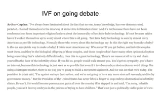 IVF on going debate
Arthur Caplan: “I’ve always been fascinated about the fact that no one, to my knowledge, has ever demonstrated,
picketed, chained themselves to the doorway of an in vitro fertilization clinic. And it’s not because there have not been
condemnations from important religious leaders about the immorality of test tube baby technology. It’s not because critics
haven’t worked themselves up to worry about where this is all going. Test tube baby technology is seen by almost every
American as pro-life technology. Normally those who worry about this technology say: Is this the right way to make a baby?
Is this an acceptable way to make a baby? I think most Americans say: Who cares? If you get babies, and infertile couples
want them, and they’re the biological offspring of those couples, and those couples don’t have many other options (adoption
being something that’s relatively difficult to do), then this is a great technology. There’s no reason at all to try and chain
yourself to the door of the infertility clinic. If you did so, people would walk around you. You’d get no sympathy, you’d have
no interest, because this technology is just seen as so pro-life that even if it involves embryo destruction or weird things like
using a surrogate mother, there is no way you’re going to build a movement against it. And we can see that even today. The
president in 2001 said, “I’m against embryo destruction, and we’re not going to have any more stem cell research paid for by
government money.” But the President of the United States has never lifted a finger to stop embryo destruction in infertility
clinics. He can’t. He would become persona non grata all over the country if he stepped in and said, “I’m sorry, infertile
people, you can’t destroy embryos in the process of trying to have children.” That’s not just a politically viable point of view.
 