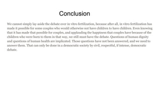 Conclusion
We cannot simply lay aside the debate over in vitro fertilization, because after all, in vitro fertilization has
made it possible for some couples who would otherwise not have children to have children. Even knowing
that it has made that possible for couples, and applauding the happiness that couples have because of the
children who were born to them in that way, we still must have the debate. Questions of human dignity
and questions of human health are implicated. Those questions have not been answered, and we need to
answer them. That can only be done in a democratic society by civil, respectful, if intense, democratic
debate.
 