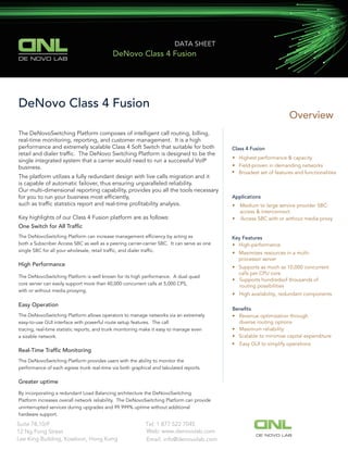 Overview
Class 4 Fusion
• Highest performance & capacity
• Field-proven in demanding networks
• Broadest set of features and functionalities
Applications
• Medium to large service provider SBC:
access & interconnect
• Access SBC with or without media proxy
Key Features
• High-performance
• Maximizes resources in a multi-
processor server
• Supports as much as 10,000 concurrent
calls per CPU core
• Supports hundredsof thousands of
routing possibilities
•
• Revenue optimization through
diverse routing options
• Maximum reliability
• Scalable to minimize capital expenditure
High availability, redundant components
• Easy GUI to simplify operations
DeNovo Class 4 Fusion
The DeNovoSwitching Platform composes of intelligent call routing, billing,
real-time monitoring, reporting, and customer management. It is a high
performance and extremely scalable Class 4 Soft Switch that suitable for both
retail and dialer trafﬁc. The DeNovo Switching Platform is designed to be the
single integrated system that a carrier would need to run a successful VoIP
business.
The platform utilizes a fully redundant design with live calls migration and it
is capable of automatic failover, thus ensuring unparalleled reliability.
Our multi-dimensional reporting capability, provides you all the tools necessary
for you to run your business most efﬁciently,
such as trafﬁc statistics report and real-time proﬁtability analysis.
Key highlights of our Class 4 Fusion platform are as follows:
One Switch for All Trafﬁc
The DeNovoSwitching Platform can increase management efﬁciency by acting as
both a Subscriber Access SBC as well as a peering carrier-carrier SBC. It can serve as one
single SBC for all your wholesale, retail trafﬁc, and dialer trafﬁc.
High Performance
The DeNovoSwitching Platform is well known for its high performance. A dual quad
core server can easily support more than 40,000 concurrent calls at 5,000 CPS,
with or without media proxying.
Easy Operation
The DeNovoSwitching Platform allows operators to manage networks via an extremely
easy-to-use GUI interface with powerful route setup features. The call
tracing, real-time statistic reports, and trunk monitoring make it easy to manage even
a sizable network.
Real-Time Trafﬁc Monitoring
The DeNovoSwitching Platform provides users with the ability to monitor the
performance of each egress trunk real-time via both graphical and tabulated reports.
Greater uptime
By incorporating a redundant Load Balancing architecture the DeNovoSwitching
Platform increases overall network reliability. The DeNovoSwitching Platform can provide
uninterrupted services during upgrades and 99.999% uptime without additional
hardware support.
Beneﬁts
DE NOVO LAB
DATA SHEET
DeNovo Class 4 Fusion
Tel: 1 877 522 7045Suite 78,10/F
12 Ng Fong Street
Lee King Building, Kowloon, Hong Kong
Web: www.denovolab.com
DE NOVO LAB
Email: info@denovolab.com
 