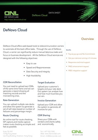 Overview
DeNovo Cloud
DE NOVO LAB
DATA SHEET
DeNovo Cloud
DeNovo Cloud offers web-based tools to telecommunication carriers
to automate all the back ofﬁce tasks. Through the use of DeNovo
Cloud, a carrier can signiﬁcantly reduce manual laborious tasks and
focus on business development. All the DeNovo Cloud services are
designed with the following objectives:
• Easy to use
• Speed and Responsiveness
• Data Security and Integrity
• High Availability
Beneﬁts
• Pay-as-you-go and No Commitment
• Get your services running in 5 minutes
• Responsive technical support
• FREE enhancement request
• FREE integration support
CDR Reconciliation
You just need to upload two CDRs
of the same time frame and we can
generate a report showing all
matching records and the
mismatching ones.
Target Evaluation
Upload your customer’s
targets and your rate deck.
Our system can analyze how
and how much business you
can win.
Rate Generation
You can upload multiple rate decks
and allow the system to generate a
set of sell rates based on number of
failovers and percentage margin.
Invoice Generation
Upload your CDR and allow
the system to generate all
invoices for you.
Route Checking
An online tool for route checking,
SIP capture,and media capture
makes route checking as simple and
fast as possible.
CDR Sharing
Share your CDRs with
vendors and clients safely
and economically.
http://www.denovocloud.net
Tel: 1 877 522 7045Suite 78,10/F
12 Ng Fong Street
Lee King Building, Kowloon, Hong Kong
Web: www.denovolab.com
DE NOVO LAB
Email: info@denovolab.com
 