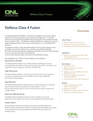 Overview
Class 4 Fusion
• Highest performance & capacity
• Field-proven in demanding networks
• Broadest set of features and functionalities
Applications
• Medium to large service provider SBC:
access & interconnect
• Access SBC with or without media proxy
Key Features
• High-performance
• Maximizes resources in a multi-
processor server
• Supports as much as 10,000 concurrent
calls per CPU core
• Supports hundredsof thousands of
routing possibilities
•
• Revenue optimization through
diverse routing options
• Maximum reliability
• Scalable to minimize capital expenditure
High availability, redundant components
• Easy GUI to simplify operations
DeNovo Class 4 Fusion
The DeNovoSwitching Platform composes of intelligent call routing, billing,
real-time monitoring, reporting, and customer management. It is a high
performance and extremely scalable Class 4 Soft Switch that suitable for both
retail and dialer trafﬁc. The DeNovo Switching Platform is designed to be the
single integrated system that a carrier would need to run a successful VoIP
business.
The platform utilizes a fully redundant design with live calls migration and it
is capable of automatic failover, thus ensuring unparalleled reliability.
Our multi-dimensional reporting capability, provides you all the tools necessary
for you to run your business most efﬁciently,
such as trafﬁc statistics report and real-time proﬁtability analysis.
Key highlights of our Class 4 Fusion platform are as follows:
One Switch for All Trafﬁc
The DeNovoSwitching Platform can increase management efﬁciency by acting as
both a Subscriber Access SBC as well as a peering carrier-carrier SBC. It can serve as one
single SBC for all your wholesale, retail trafﬁc, and dialer trafﬁc.
High Performance
The DeNovoSwitching Platform is well known for its high performance. A dual quad
core server can easily support more than 40,000 concurrent calls at 5,000 CPS,
with or without media proxying.
Easy Operation
The DeNovoSwitching Platform allows operators to manage networks via an extremely
easy-to-use GUI interface with powerful route setup features. The call
tracing, real-time statistic reports, and trunk monitoring make it easy to manage even
a sizable network.
Real-Time Trafﬁc Monitoring
The DeNovoSwitching Platform provides users with the ability to monitor the
performance of each egress trunk real-time via both graphical and tabulated reports.
Greater uptime
By incorporating a redundant Load Balancing architecture the DeNovoSwitching
Platform increases overall network reliability. The DeNovoSwitching Platform can provide
uninterrupted services during upgrades and 99.999% uptime without additional
hardware support.
Beneﬁts
DE NOVO LAB
DeNovo Class 4 Fusion
DE NOVO LAB
 