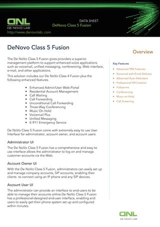 DE NOVO LAB
DATA SHEET
DeNovo Class 5 Fusion
DeNovo Class 5 Fusion
Overview
Key Features
• Advanced PBX Features
• Voicemail with Email Delivery
• Advanced Auto Attendant
• Professional IVR Creation
• Follow-me
• Conferencing
• Music-on-Hold
• Call Screening
http://www.denovolab..com
DE NOVO LAB
The De NoVo Class 5 Fusion gives providers a superior
management platform to support enhanced voice applications
such as voicemail, uniﬁed messaging, conferencing, Web interface,
e-mail, and other applications.
This solution includes our De NoVo Class 4 Fusion plus the
following enhanced features.
• Enhanced Admin/User Web-Portal
• Residential Account Management
• Call Waiting
• Call Forwarding
• Unconditional Call Forwarding
• Three-Way Conferencing
• Music On Hold
• Voicemail Plus
• Uniﬁed Messaging
• E-911 Emergency Service
De NoVo Class 5 Fusion come with extremely easy to use User
Interface for administrator, account owner, and account users:
Administrator UI
The De NoVo Class 5 Fusion has a comprehensive and easy to
use interface allows the administrator to log on and manage
customer accounts via the Web.
Account Owner UI
With the De NoVo Class 5 Fusion, administrators can easily set up
and manage company accounts, SIP accounts, enabling their
clients to connect using an IP phone and any SIP devices.
Account User UI
The administrator can provide an interface to end-users to be
able to manage their accounts online.De NoVo Class 5 Fusion
has a professional-designed end-user interface, enabling end
users to easily get their phone system set up and conﬁgured
within minutes.
 