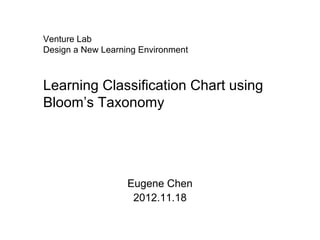 Venture Lab
Design a New Learning Environment



Learning Classification Chart using
Bloom’s Taxonomy




                   Eugene Chen
                    2012.11.18
 
