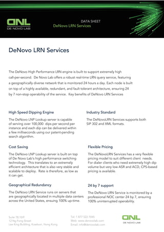 DE NOVO LAB
DATA SHEET
DeNovo LRN Services
DeNovo LRN Services
The DeNovo High Performance LRN engine is built to support extremely high
call-per-second. De Novo Lab offers a robust real-time LRN query service, featuring
a geographically diverse network that is monitored 24 hours a day. Each node is built
on top of a highly available, redundant, and fault tolerant architecture, ensuring 24
by 7 non-stop operability of the service. Key beneﬁts of DeNovo LRN Services
High Speed Dipping Engine
The DeNovo LNP Lookup server is capable
of serving over 100,000 dips per second per
instance and each dip can be delivered within
a few milliseconds using our patent-pending
search algorithm.
Industry Standard
The DeNovoLRN Services supports both
SIP 302 and XML formats.
Cost Saving
The DeNovo LNP Lookup server is built on top
of De Novo Lab’s high performance switching
technology. This translates to an extremely
efﬁcient architecture that is also very stable and
scalable to deploy. Rate is therefore, as low as
it can get.
Flexible Pricing
The DeNovoLRN Services has a very ﬂexible
pricing model to suit different client needs.
For dialer clients who need extremely high dip
volume but very low ASR and ACD, CPS-based
pricing is available.
Geographical Redundancy
The DeNovo LRN Service runs on servers that
are geographically located in multiple data centers
across the United States, ensuing 100% up-time.
24 by 7 support
The DeNovo LRN Service is monitored by a
professional NOC center 24 by 7, ensuring
100% uninterrupted operability.
Tel: 1 877 522 7045Suite 78,10/F
12 Ng Fong Street
Lee King Building, Kowloon, Hong Kong
Web: www.denovolab.com
DE NOVO LAB
Email: info@denovolab.com
 